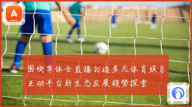 围绕华体会直播打造多元体育娱乐互动平台新生态发展趋势探索