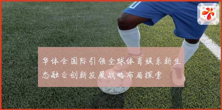 华体会国际引领全球体育娱乐新生态融合创新发展战略布局探索