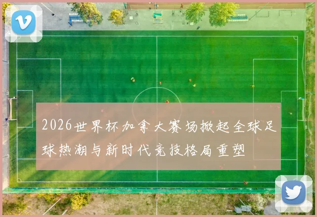 2026世界杯加拿大赛场掀起全球足球热潮与新时代竞技格局重塑
