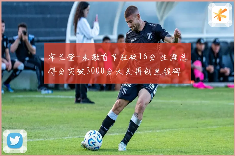 布兰登-米勒首节狂砍16分 生涯总得分突破3000分大关再创里程碑