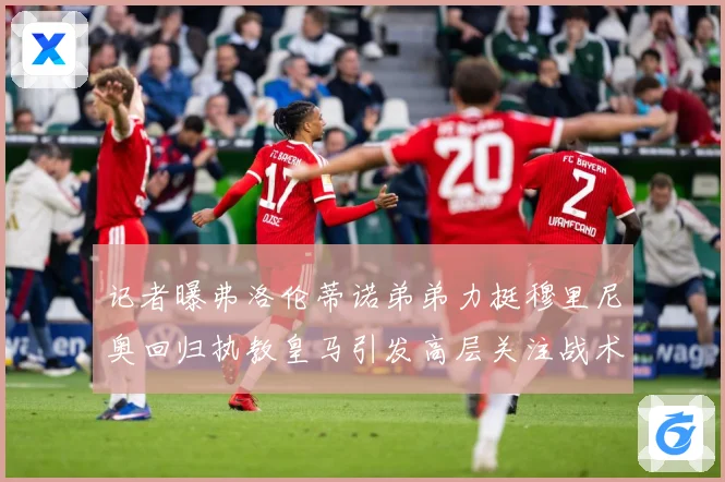 记者曝弗洛伦蒂诺弟弟力挺穆里尼奥回归执教皇马引发高层关注战术观察
