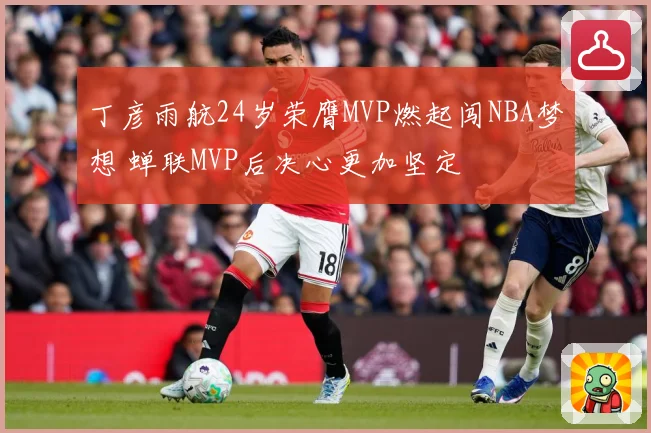 丁彦雨航24岁荣膺MVP燃起闯NBA梦想 蝉联MVP后决心更加坚定