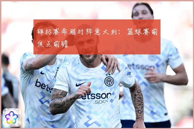 锦标赛希腊对阵意大利：篮球赛前焦点前瞻
