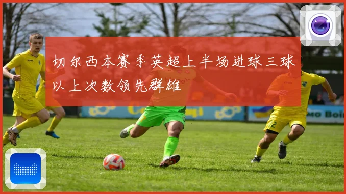 切尔西本赛季英超上半场进球三球以上次数领先群雄