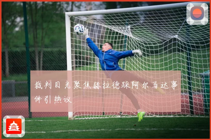 裁判目光聚焦赫拉德踩阿尔马达事件引热议