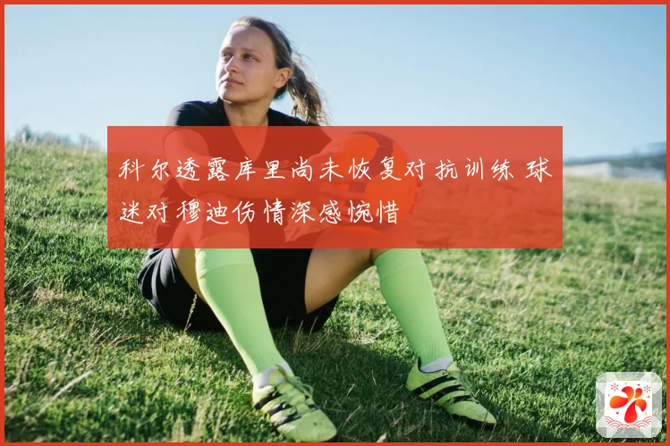 科尔透露库里尚未恢复对抗训练 球迷对穆迪伤情深感惋惜