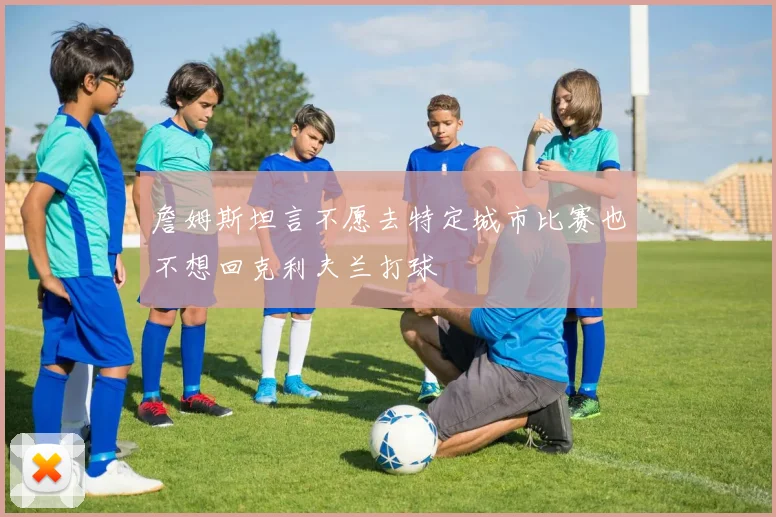 詹姆斯坦言不愿去特定城市比赛也不想回克利夫兰打球