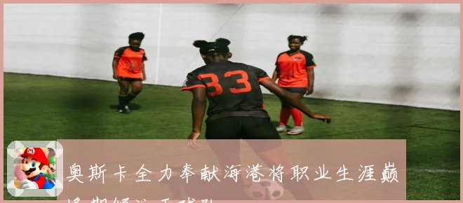 奥斯卡全力奉献海港将职业生涯巅峰期倾注于球队