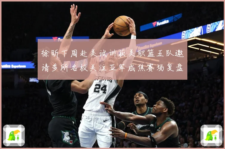 徐昕下周赴美试训获美职篮五队邀请多所名校关注亚军成焦赛场复盘