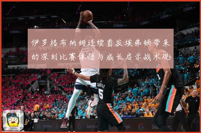 伊罗格布纳姆连续首发埃弗顿带来的深刻比赛体悟与成长启示战术观察