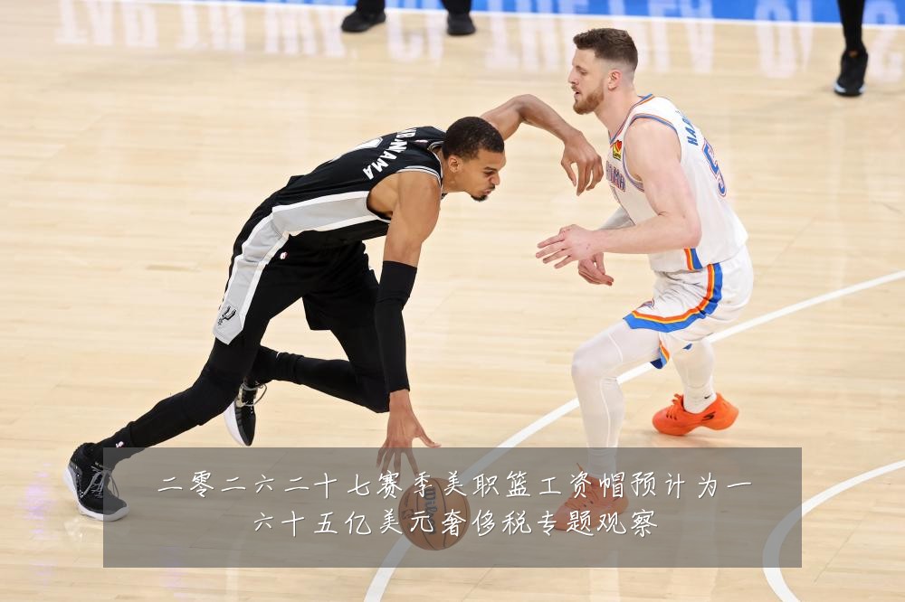 二零二六二十七赛季美职篮工资帽预计为一六十五亿美元奢侈税专题观察